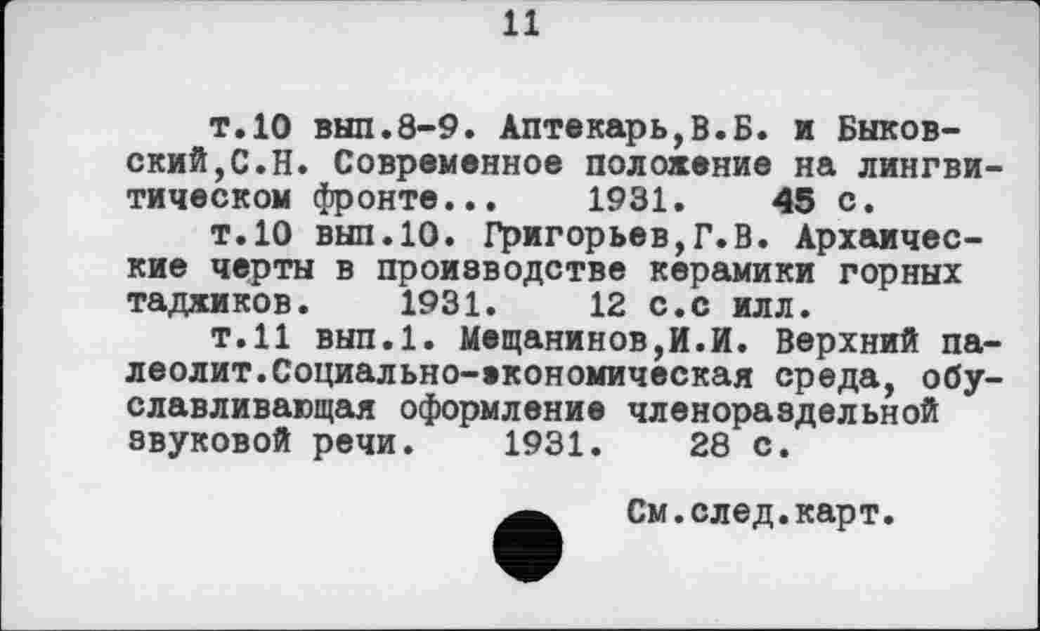 ﻿11
т.10 вып.8-9. Аптекарь,В.Б. и Быковский, С. Н. Современное положение на лингви-тическом фронте... 1931.	45 с.
т.10 вып.10. Григорьев,Г.В. Архаические черты в производстве керамики горных таджиков. 1931.	12 с.с илл.
т.11 вып.1. Мещанинов,И.И. Верхний палеолит. Социал ьно-економическая среда, обуславливающая оформление членораздельной звуковой речи. 1931.	28 с.
См.след.карт.